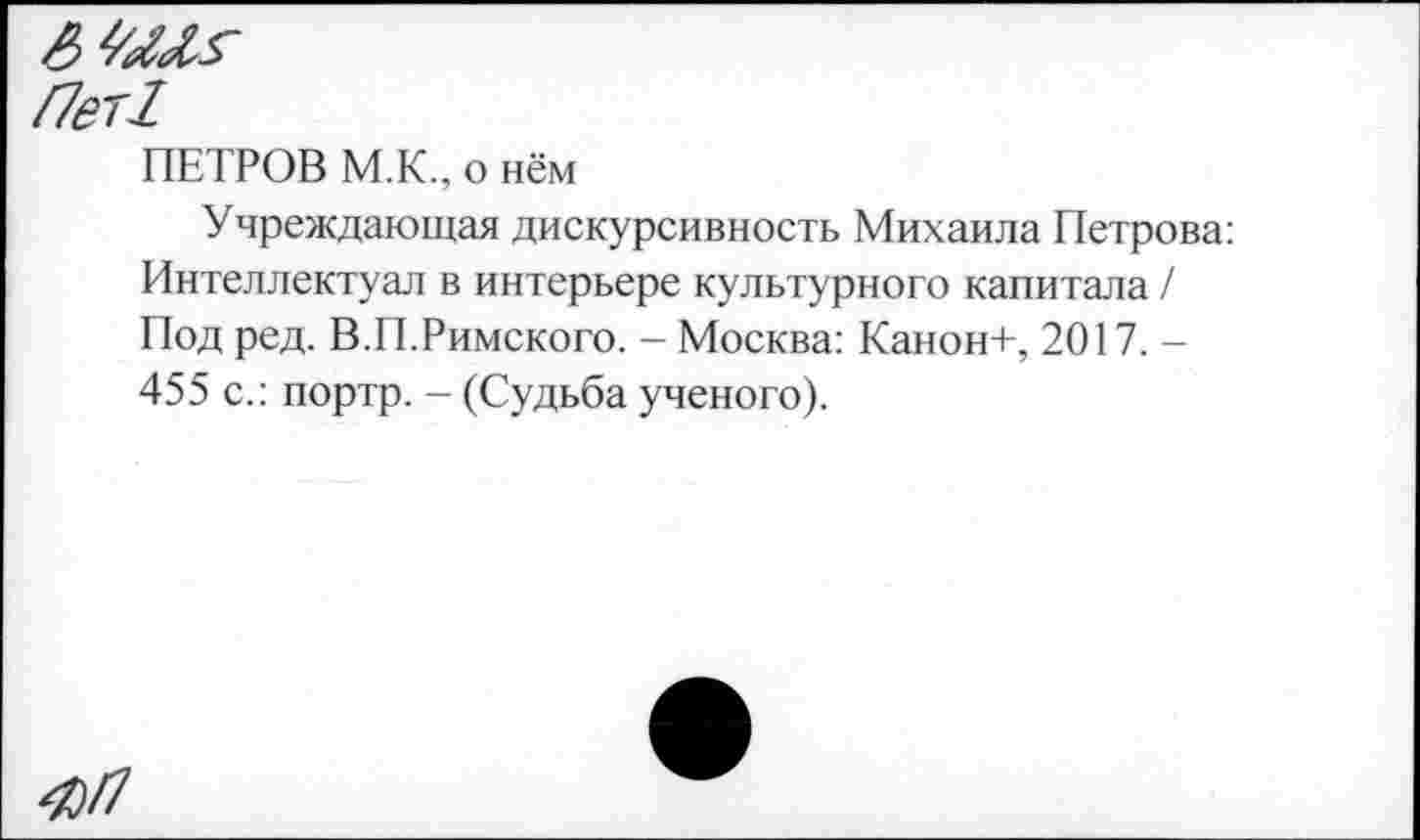 ﻿Пег!
ПЕТРОВ М.К., о нём
Учреждающая дискурсивность Михаила Петрова: Интеллектуал в интерьере культурного капитала / Под ред. В.П.Римского. - Москва: Канон+, 2017. -455 с.: портр. - (Судьба ученого).
ЯП